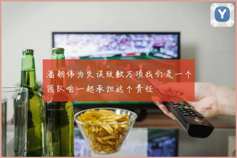潘朝伟为失误致歉万项我们是一个团队咱一起承担这个责任
