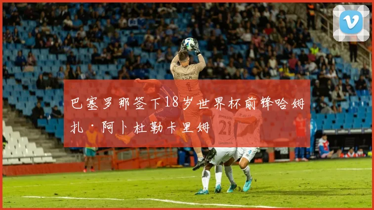 巴塞罗那签下18岁世界杯前锋哈姆扎·阿卜杜勒卡里姆