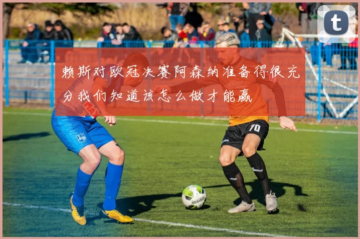 赖斯对欧冠决赛阿森纳准备得很充分我们知道该怎么做才能赢