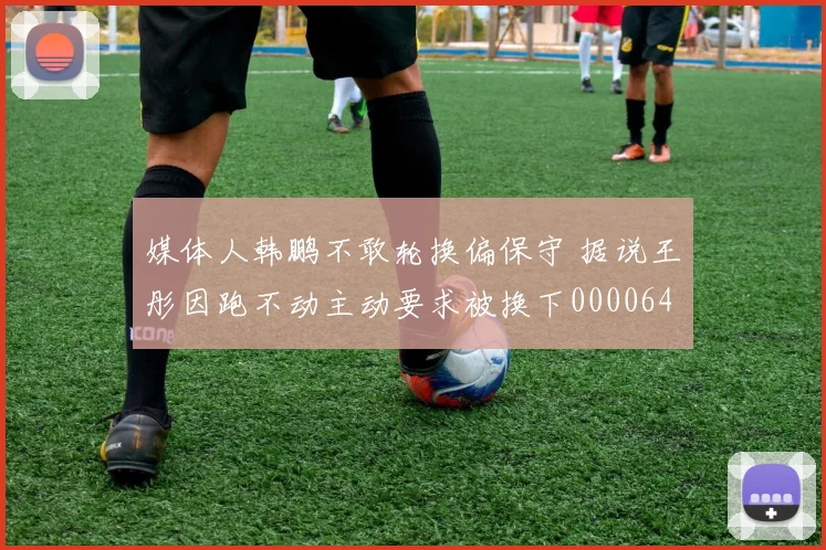 媒体人韩鹏不敢轮换偏保守 据说王彤因跑不动主动要求被换下0000644